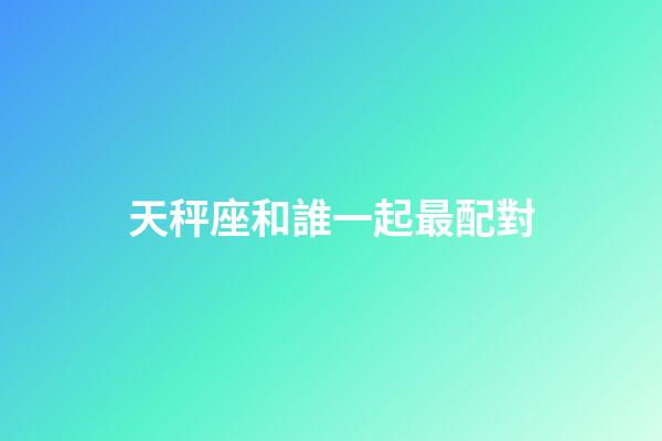 天秤座和誰一起最配對-第1張-星座運(yùn)勢-玄機(jī)派