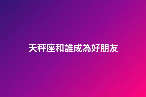天秤座和誰成為好朋友-第1張-星座運勢-玄機派