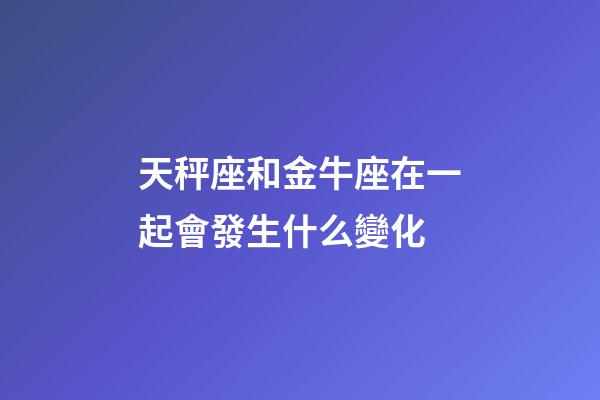 天秤座和金牛座在一起會發生什么變化-第1張-星座運勢-玄機派