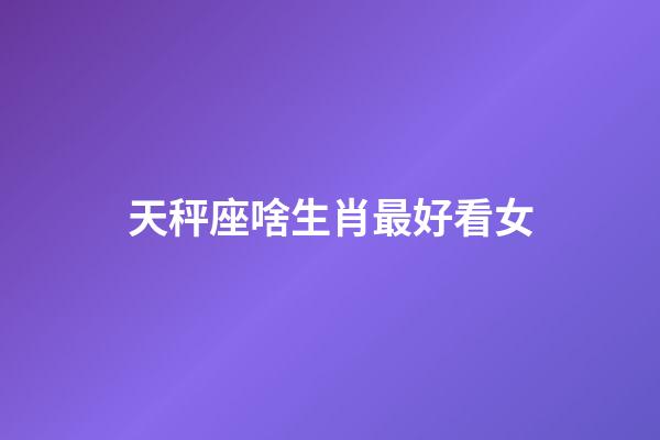 天秤座啥生肖最好看女-第1張-星座運勢-玄機派