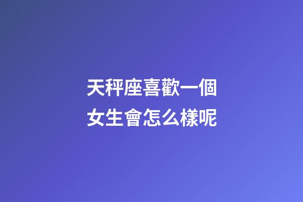 天秤座喜歡一個女生會怎么樣呢-第1張-星座運勢-玄機派