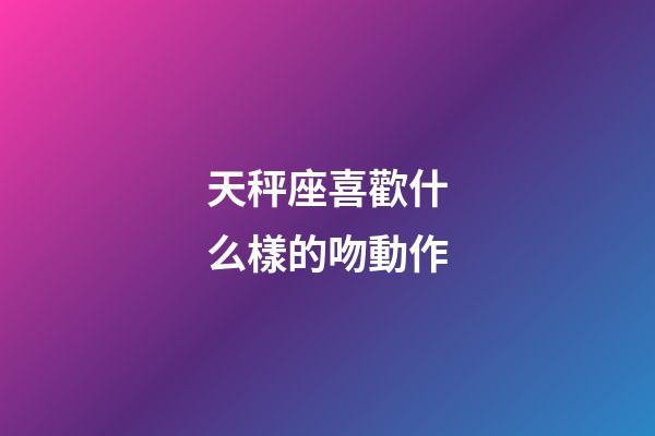 天秤座喜歡什么樣的吻動作-第1張-星座運勢-玄機派