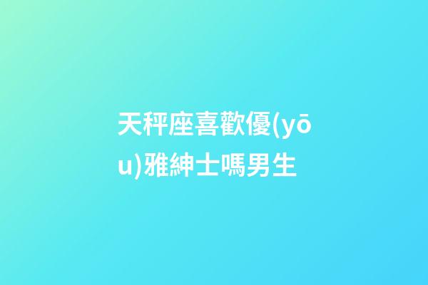 天秤座喜歡優(yōu)雅紳士嗎男生
