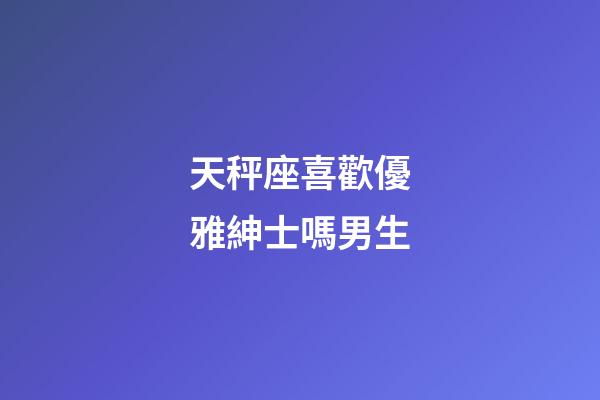 天秤座喜歡優雅紳士嗎男生