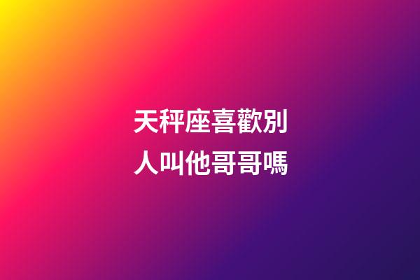 天秤座喜歡別人叫他哥哥嗎-第1張-星座運勢-玄機派