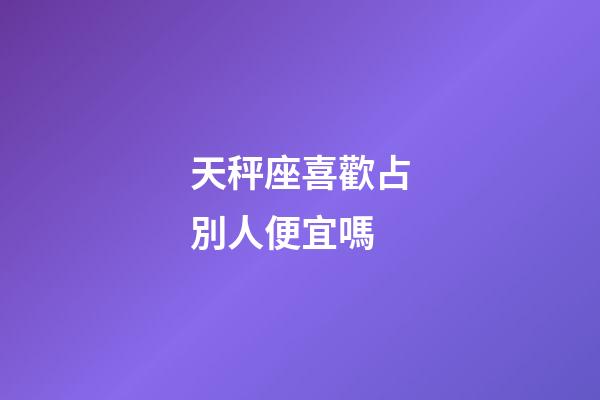 天秤座喜歡占別人便宜嗎-第1張-星座運勢-玄機派