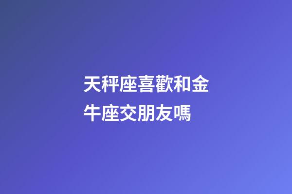 天秤座喜歡和金牛座交朋友嗎-第1張-星座運勢-玄機派