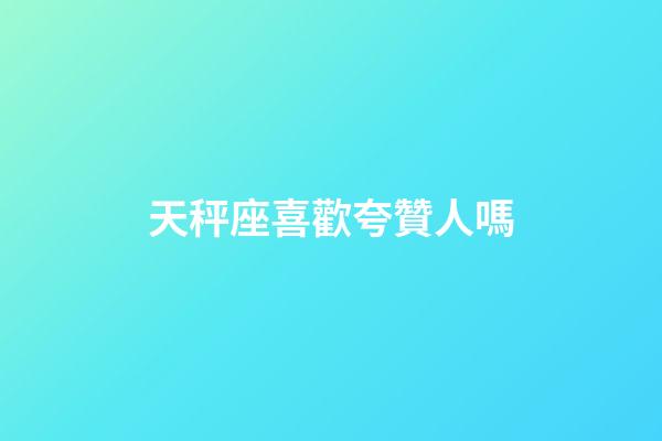天秤座喜歡夸贊人嗎-第1張-星座運勢-玄機派
