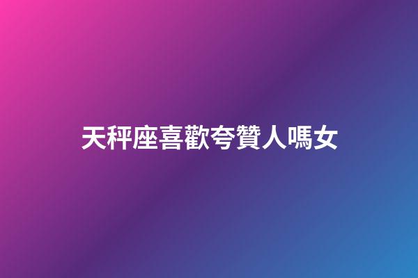 天秤座喜歡夸贊人嗎女-第1張-星座運勢-玄機派
