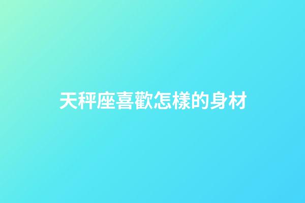 天秤座喜歡怎樣的身材-第1張-星座運勢-玄機派