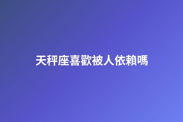 天秤座喜歡被人依賴嗎-第1張-星座運勢-玄機派