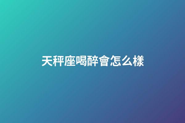 天秤座喝醉會怎么樣-第1張-星座運勢-玄機派