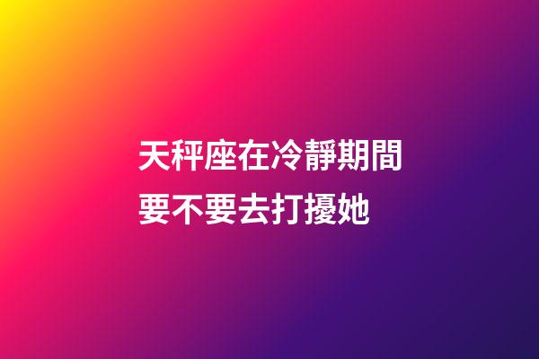 天秤座在冷靜期間要不要去打擾她-第1張-星座運勢-玄機派