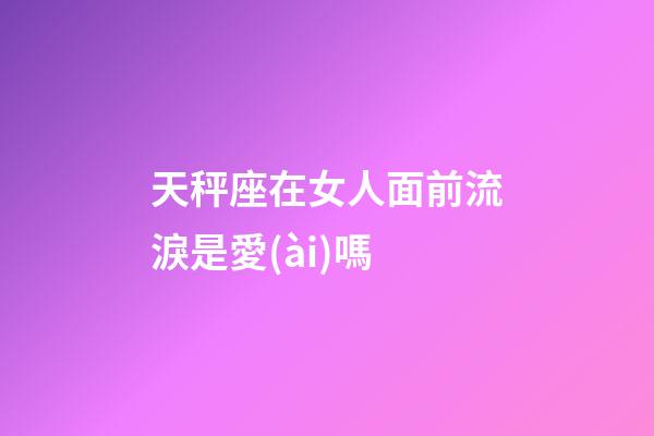 天秤座在女人面前流淚是愛(ài)嗎-第1張-星座運(yùn)勢(shì)-玄機(jī)派