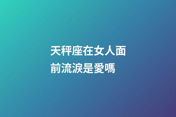 天秤座在女人面前流淚是愛嗎-第1張-星座運(yùn)勢(shì)-玄機(jī)派