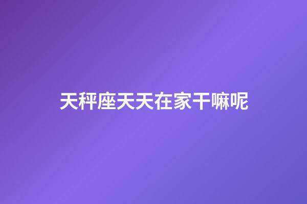 天秤座天天在家干嘛呢-第1張-星座運勢-玄機派