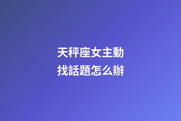 天秤座女主動找話題怎么辦-第1張-星座運勢-玄機派