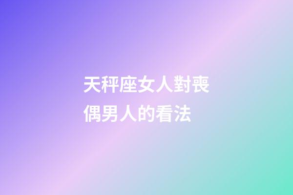 天秤座女人對喪偶男人的看法-第1張-星座運勢-玄機派