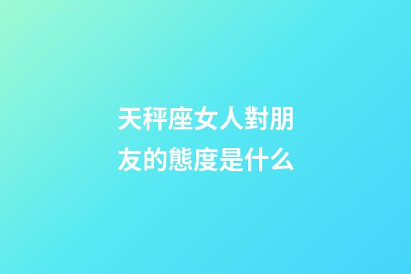 天秤座女人對朋友的態度是什么-第1張-星座運勢-玄機派