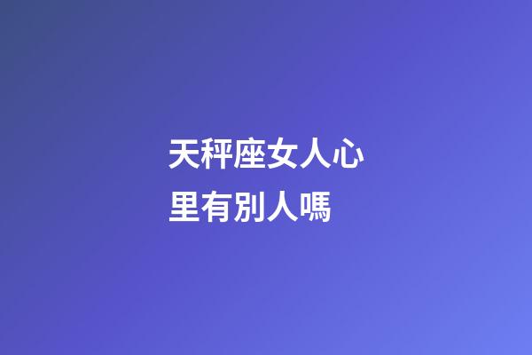 天秤座女人心里有別人嗎-第1張-星座運勢-玄機派