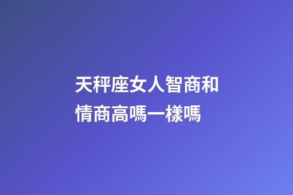 天秤座女人智商和情商高嗎一樣嗎-第1張-星座運勢-玄機派