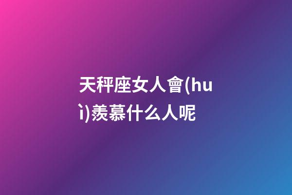 天秤座女人會(huì)羨慕什么人呢-第1張-星座運(yùn)勢(shì)-玄機(jī)派