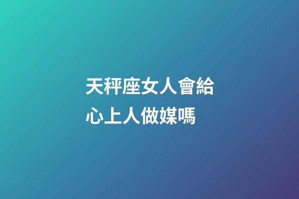 天秤座女人會給心上人做媒嗎-第1張-星座運勢-玄機派