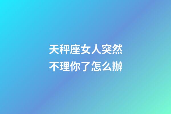 天秤座女人突然不理你了怎么辦-第1張-星座運勢-玄機派