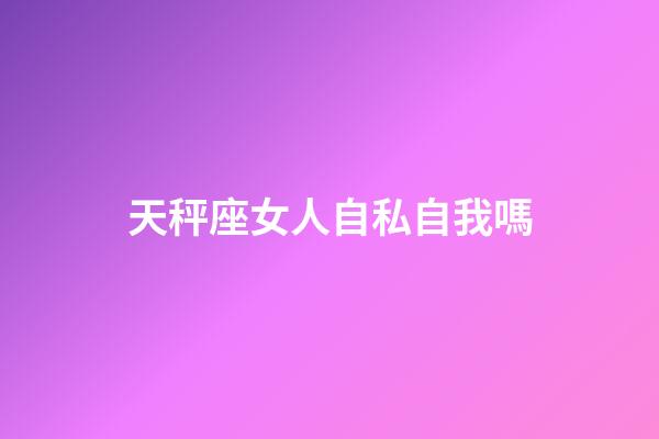 天秤座女人自私自我嗎-第1張-星座運勢-玄機派