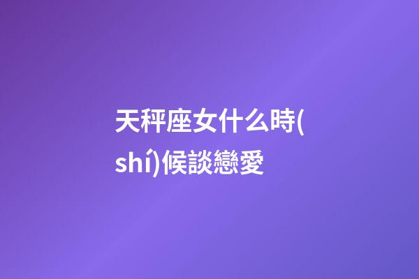 天秤座女什么時(shí)候談戀愛-第1張-星座運(yùn)勢-玄機(jī)派