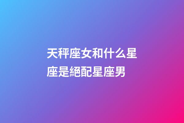 天秤座女和什么星座是絕配星座男-第1張-星座運勢-玄機派