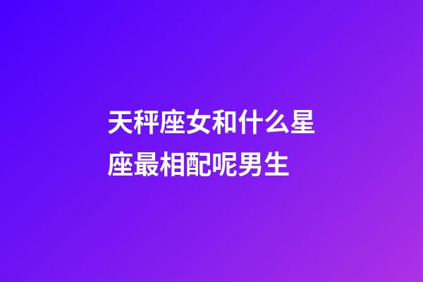 天秤座女和什么星座最相配呢男生-第1張-星座運勢-玄機派