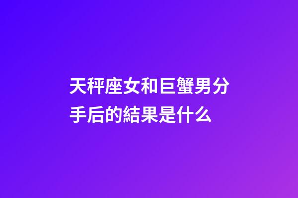 天秤座女和巨蟹男分手后的結果是什么-第1張-星座運勢-玄機派