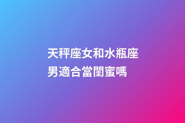天秤座女和水瓶座男適合當閨蜜嗎-第1張-星座運勢-玄機派