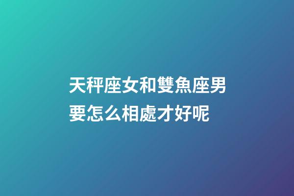 天秤座女和雙魚座男要怎么相處才好呢