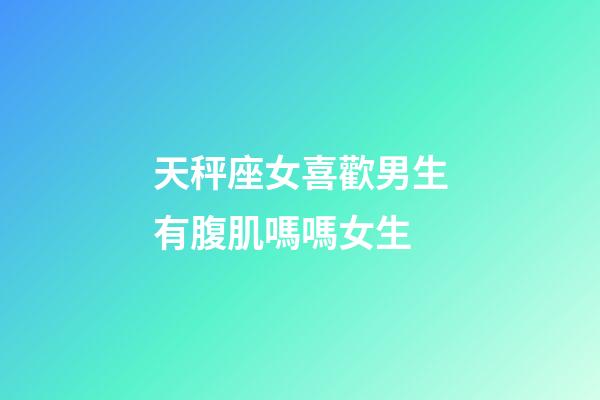 天秤座女喜歡男生有腹肌嗎嗎女生