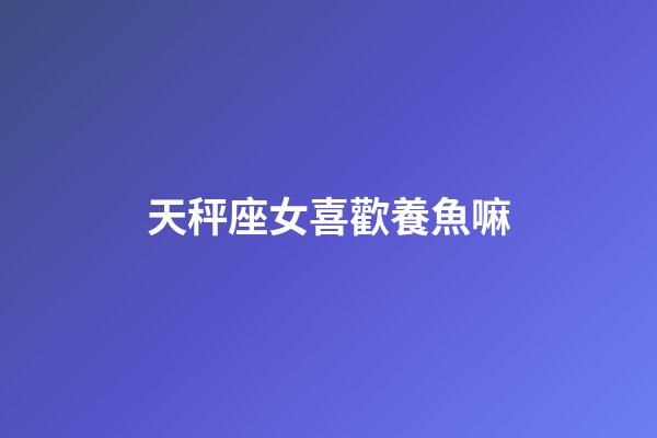 天秤座女喜歡養魚嘛-第1張-星座運勢-玄機派