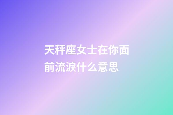 天秤座女士在你面前流淚什么意思-第1張-星座運勢-玄機派