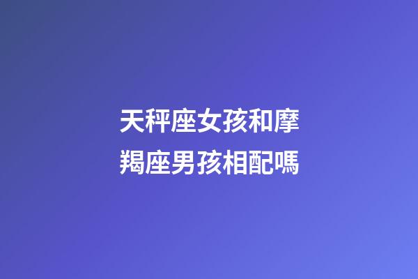天秤座女孩和摩羯座男孩相配嗎-第1張-星座運勢-玄機派