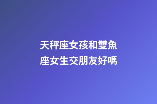 天秤座女孩和雙魚座女生交朋友好嗎-第1張-星座運勢-玄機派