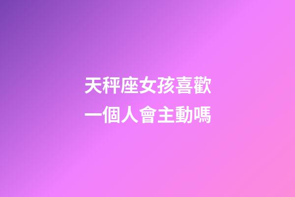天秤座女孩喜歡一個人會主動嗎-第1張-星座運勢-玄機派