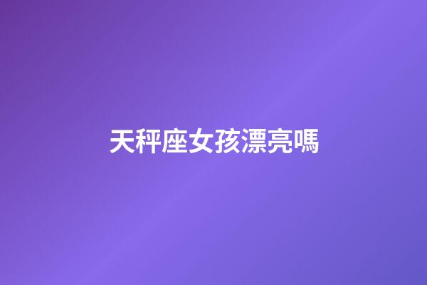天秤座女孩漂亮嗎-第1張-星座運勢-玄機派