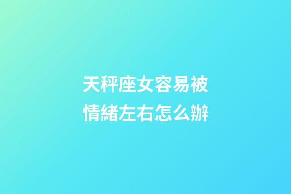 天秤座女容易被情緒左右怎么辦-第1張-星座運勢-玄機派