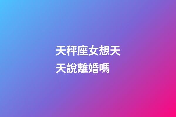 天秤座女想天天說離婚嗎-第1張-星座運勢-玄機派