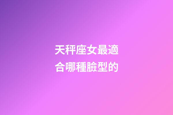 天秤座女最適合哪種臉型的