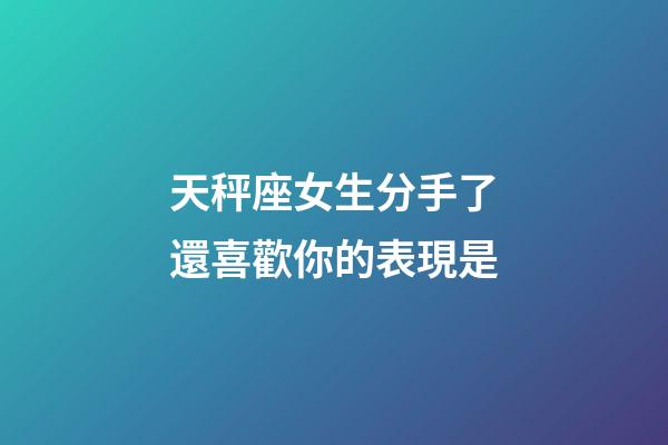 天秤座女生分手了還喜歡你的表現是-第1張-星座運勢-玄機派