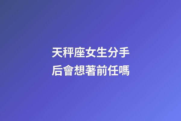 天秤座女生分手后會想著前任嗎-第1張-星座運勢-玄機派