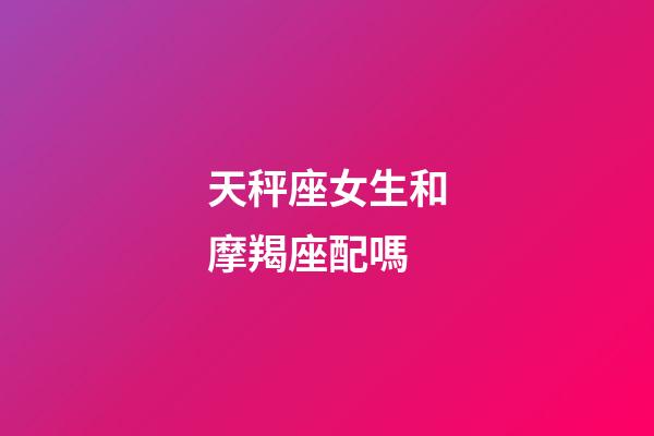 天秤座女生和摩羯座配嗎-第1張-星座運勢-玄機派