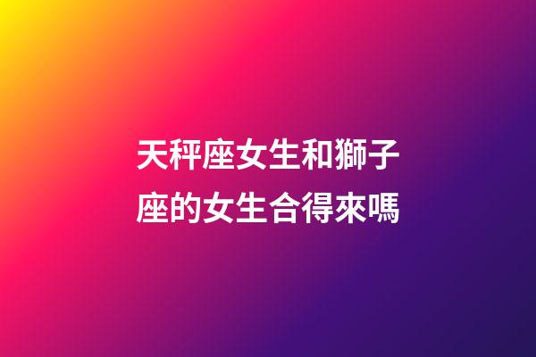 天秤座女生和獅子座的女生合得來嗎-第1張-星座運勢-玄機派