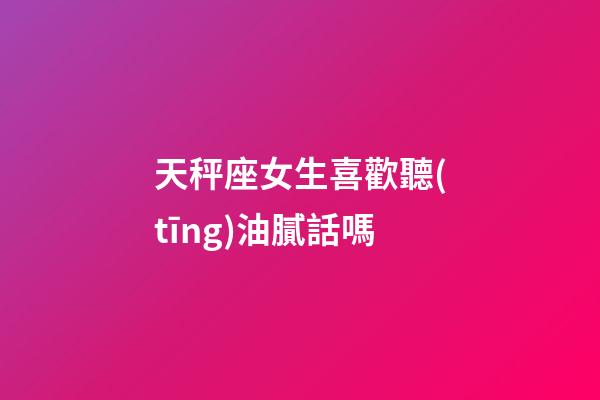 天秤座女生喜歡聽(tīng)油膩話嗎-第1張-星座運(yùn)勢(shì)-玄機(jī)派